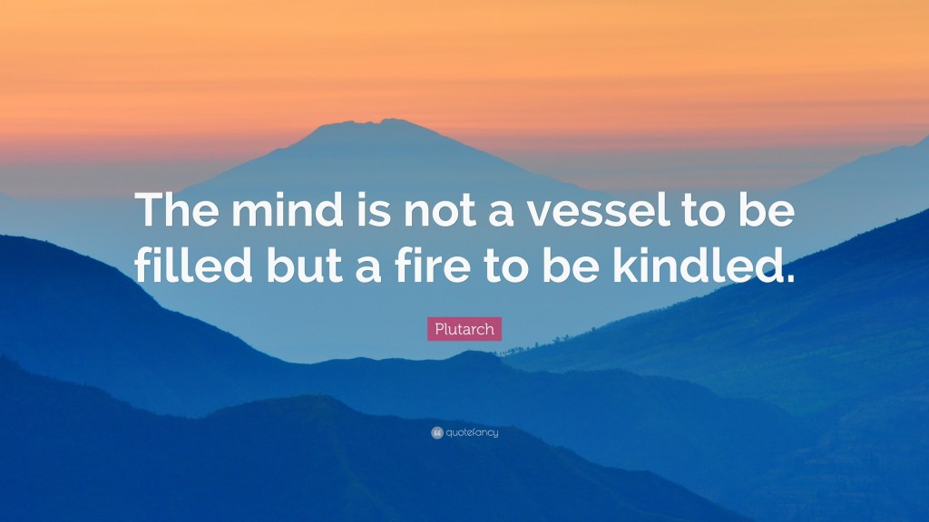 A quote by Plutarch: "The mind is not a vessel to be filled, but a fire to be kindled."