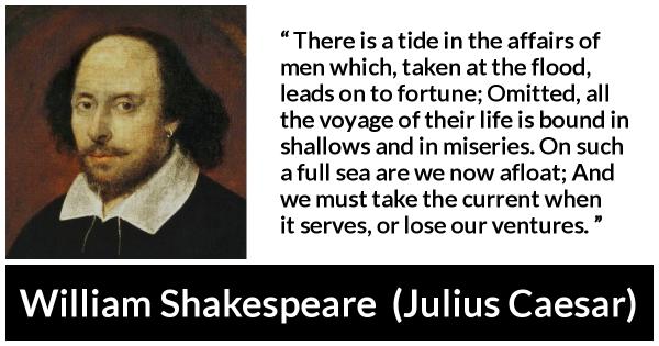 A quote by William Shakespeare from Julius Caesar: "There is a tide in the affairs of men which, taken at the flood, leads on to fortune; Omitted, all the voyage of their life is bound in shallows and in miseries. On such a full sea are we now afloat; and we must take the current when it serves, or lose our ventures."